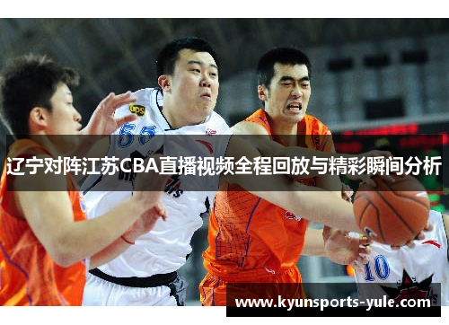 辽宁对阵江苏CBA直播视频全程回放与精彩瞬间分析