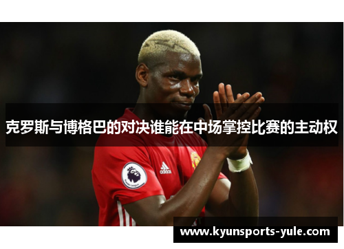 克罗斯与博格巴的对决谁能在中场掌控比赛的主动权